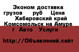 Эконом-доставка грузов 200 руб. › Цена ­ 200 - Хабаровский край, Комсомольск-на-Амуре г. Авто » Услуги   